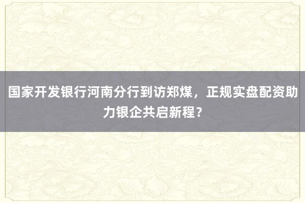 国家开发银行河南分行到访郑煤，正规实盘配资助力银企共启新程？
