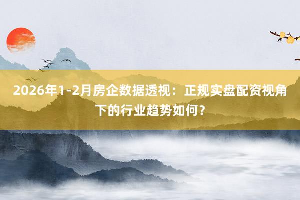 2026年1-2月房企数据透视：正规实盘配资视角下的行业趋势如何？
