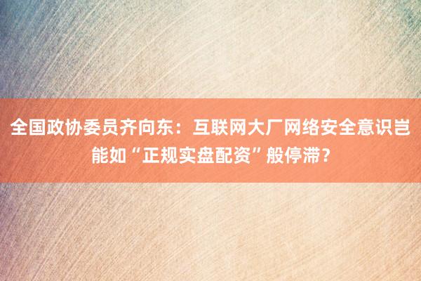 全国政协委员齐向东：互联网大厂网络安全意识岂能如“正规实盘配资”般停滞？