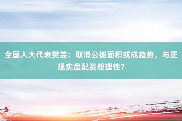 全国人大代表樊芸：取消公摊面积或成趋势，与正规实盘配资般理性？