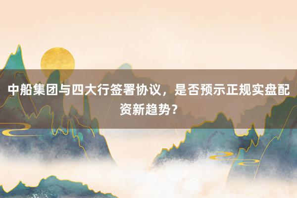 中船集团与四大行签署协议,是否预示正规实盘配资新趋势?