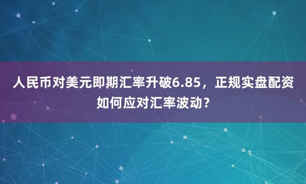 人民币对美元即期汇率升破6.85，正规实盘配资如何应对汇率波动？