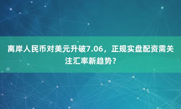 离岸人民币对美元升破7.06,正规实盘配资需关注汇率新趋势?