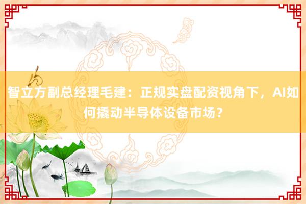 智立方副总经理毛建:正规实盘配资视角下,AI如何撬动半导体设备市场?