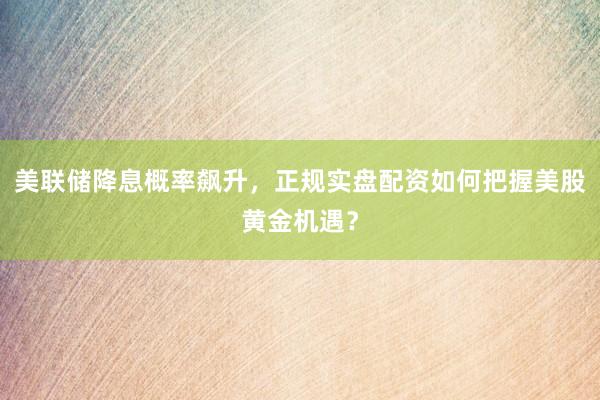 美联储降息概率飙升,正规实盘配资如何把握美股黄金机遇?