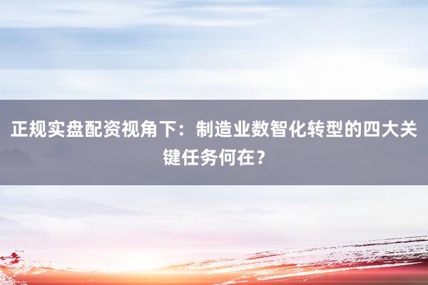正规实盘配资视角下:制造业数智化转型的四大关键任务何在?