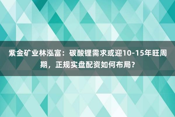 紫金矿业林泓富：碳酸锂需求或迎10-15年旺周期，正规实盘配资如何布局？