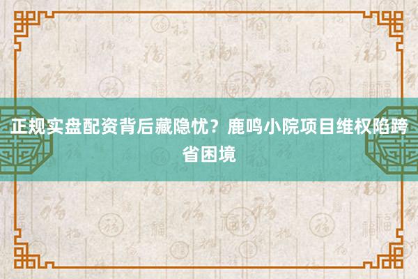 正规实盘配资背后藏隐忧?鹿鸣小院项目维权陷跨省困境