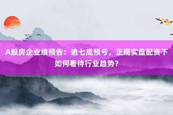 A股房企业绩预告:逾七成预亏,正规实盘配资下如何看待行业趋势?