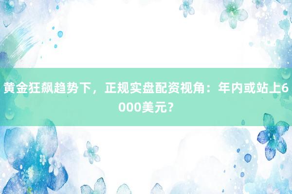 黄金狂飙趋势下，正规实盘配资视角：年内或站上6000美元？