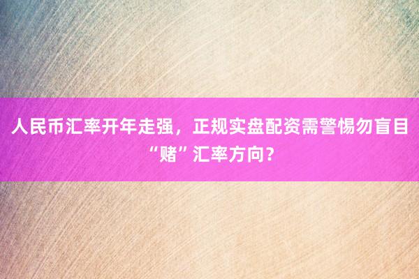 人民币汇率开年走强，正规实盘配资需警惕勿盲目“赌”汇率方向？