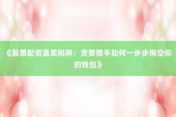 《股票配资温柔陷阱：贪婪猎手如何一步步掏空你的钱包》