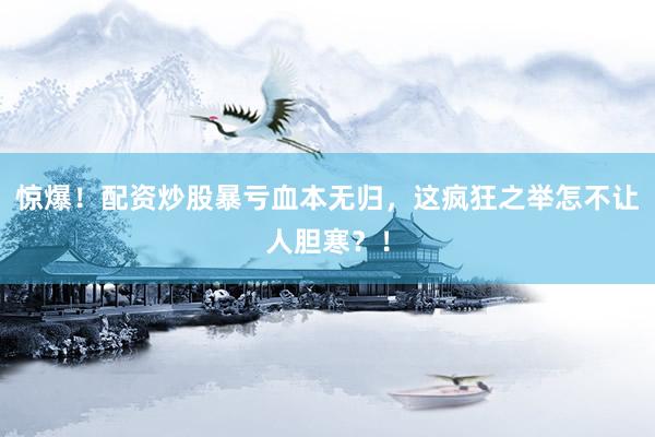 惊爆！配资炒股暴亏血本无归，这疯狂之举怎不让人胆寒？！