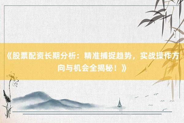 《股票配资长期分析：精准捕捉趋势，实战操作方向与机会全揭秘！》