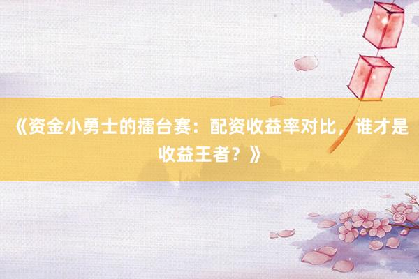 《资金小勇士的擂台赛：配资收益率对比，谁才是收益王者？》