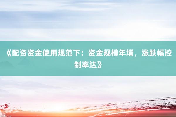 《配资资金使用规范下：资金规模年增，涨跌幅控制率达》