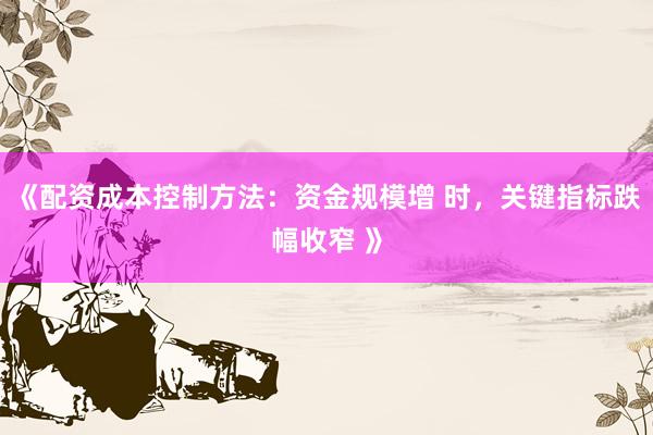 《配资成本控制方法：资金规模增 时，关键指标跌幅收窄 》