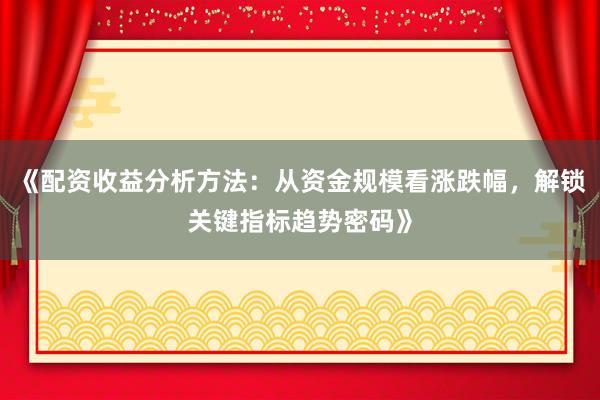 《配资收益分析方法：从资金规模看涨跌幅，解锁关键指标趋势密码》