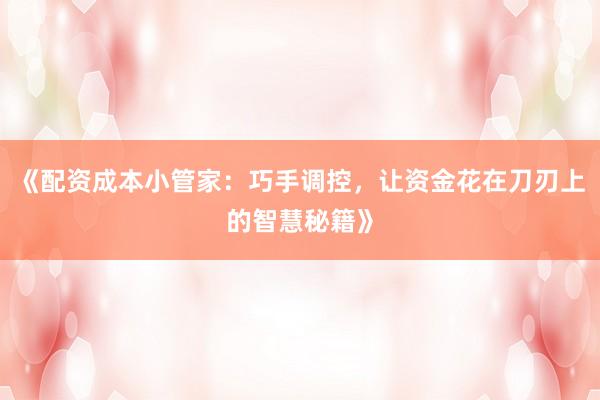 《配资成本小管家：巧手调控，让资金花在刀刃上的智慧秘籍》