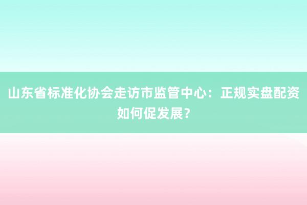 山东省标准化协会走访市监管中心：正规实盘配资如何促发展？