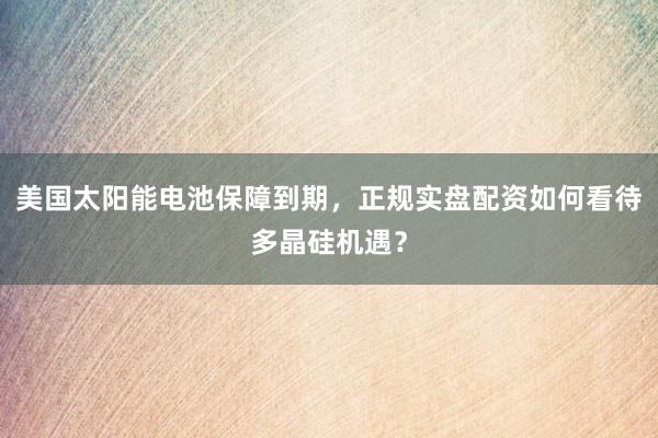 美国太阳能电池保障到期，正规实盘配资如何看待多晶硅机遇？
