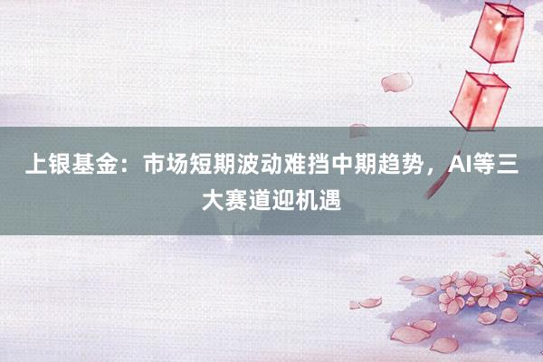 上银基金：市场短期波动难挡中期趋势，AI等三大赛道迎机遇
