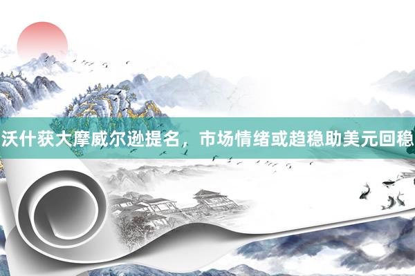 沃什获大摩威尔逊提名，市场情绪或趋稳助美元回稳
