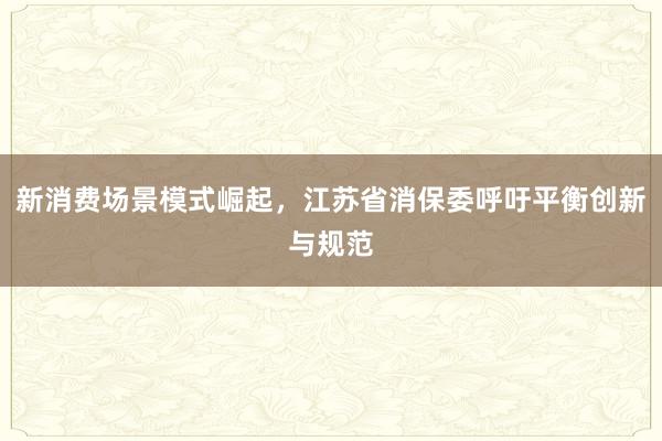 新消费场景模式崛起，江苏省消保委呼吁平衡创新与规范