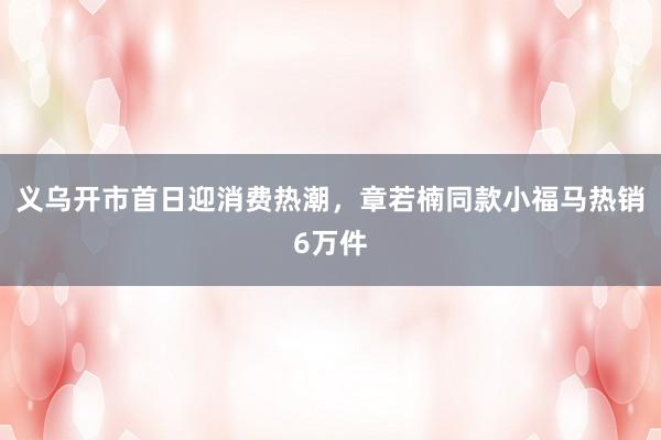 义乌开市首日迎消费热潮，章若楠同款小福马热销6万件
