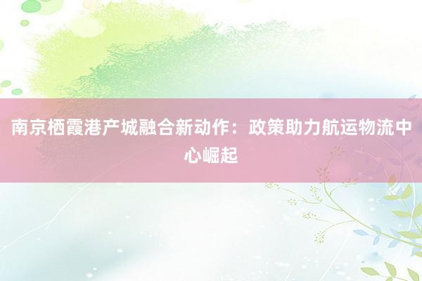 南京栖霞港产城融合新动作：政策助力航运物流中心崛起