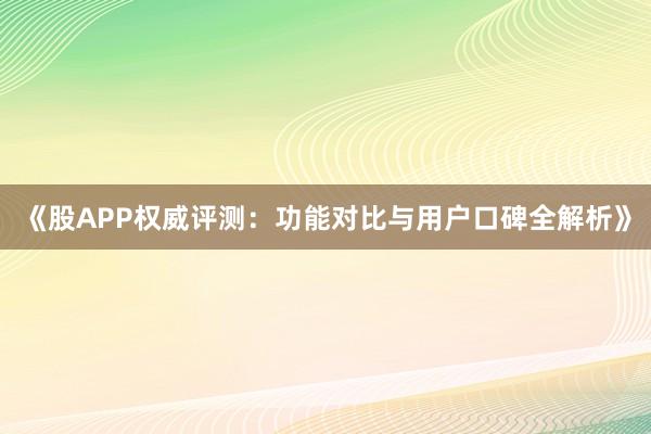 《股APP权威评测：功能对比与用户口碑全解析》