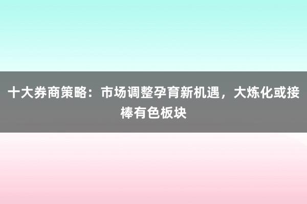 十大券商策略：市场调整孕育新机遇，大炼化或接棒有色板块