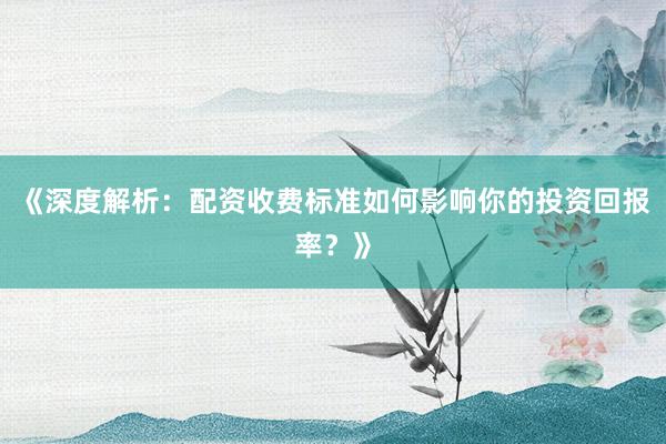 《深度解析：配资收费标准如何影响你的投资回报率？》
