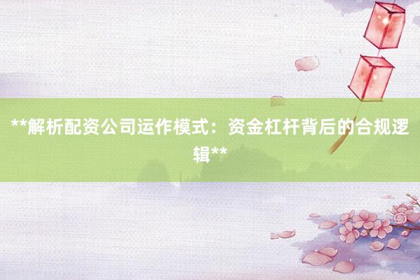 **解析配资公司运作模式：资金杠杆背后的合规逻辑**
