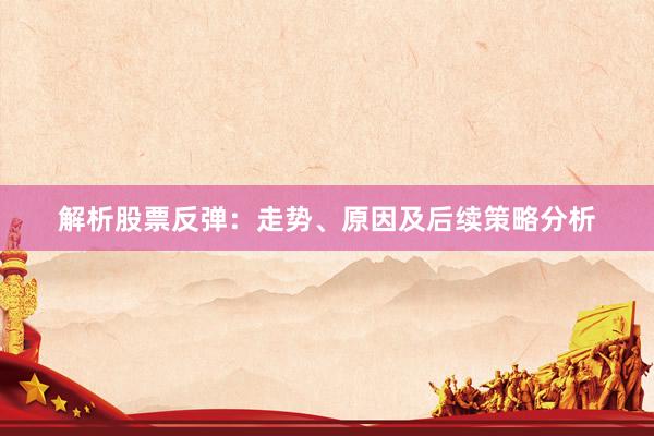 解析股票反弹：走势、原因及后续策略分析
