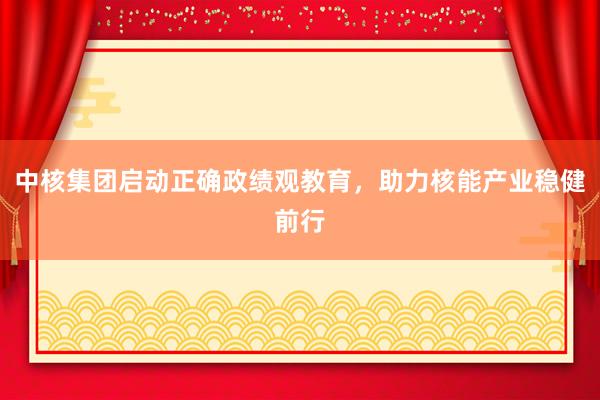 中核集团启动正确政绩观教育，助力核能产业稳健前行
