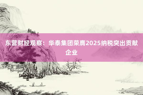 东营财经观察：华泰集团荣膺2025纳税突出贡献企业