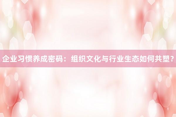 企业习惯养成密码：组织文化与行业生态如何共塑？