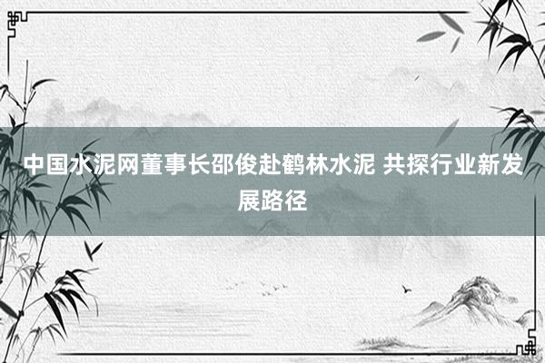 中国水泥网董事长邵俊赴鹤林水泥 共探行业新发展路径