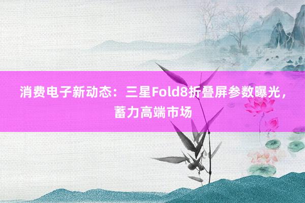 消费电子新动态：三星Fold8折叠屏参数曝光，蓄力高端市场