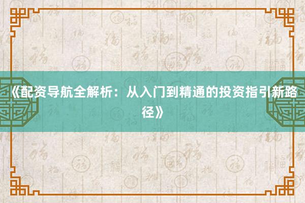 《配资导航全解析：从入门到精通的投资指引新路径》