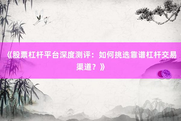 《股票杠杆平台深度测评：如何挑选靠谱杠杆交易渠道？》