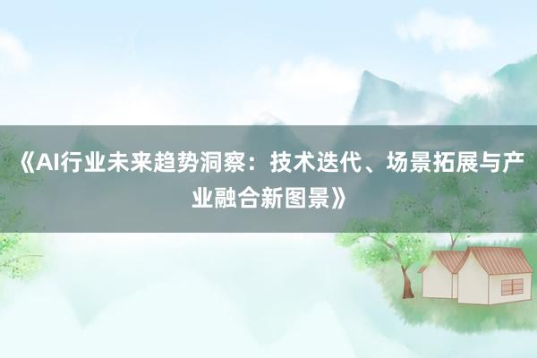 《AI行业未来趋势洞察：技术迭代、场景拓展与产业融合新图景》