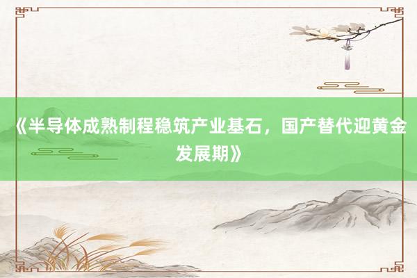 《半导体成熟制程稳筑产业基石，国产替代迎黄金发展期》