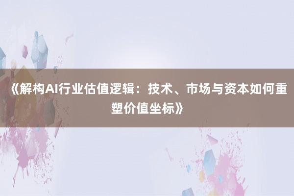 《解构AI行业估值逻辑：技术、市场与资本如何重塑价值坐标》