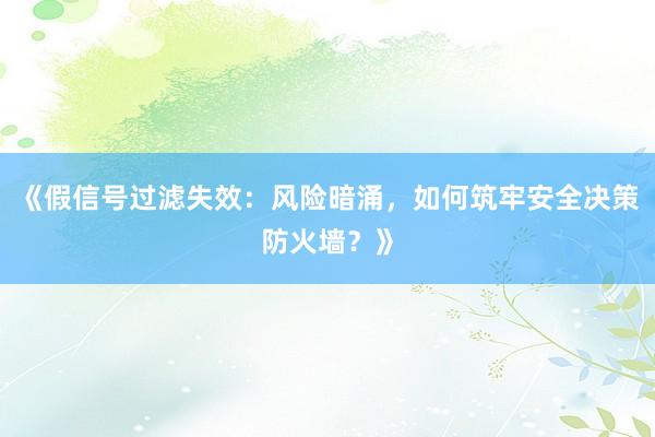 《假信号过滤失效：风险暗涌，如何筑牢安全决策防火墙？》