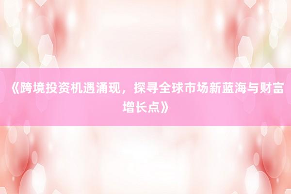 《跨境投资机遇涌现，探寻全球市场新蓝海与财富增长点》