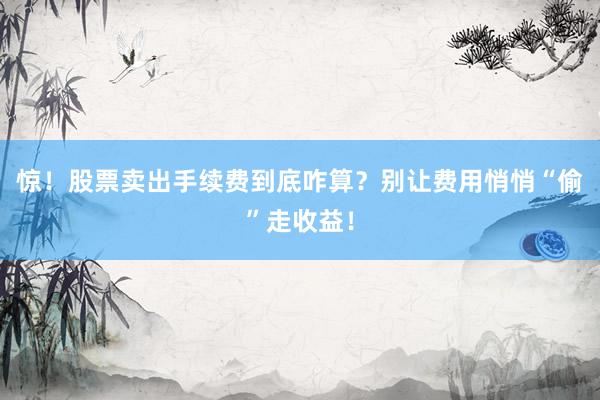 惊！股票卖出手续费到底咋算？别让费用悄悄“偷”走收益！