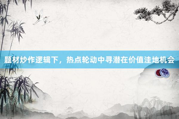 题材炒作逻辑下，热点轮动中寻潜在价值洼地机会