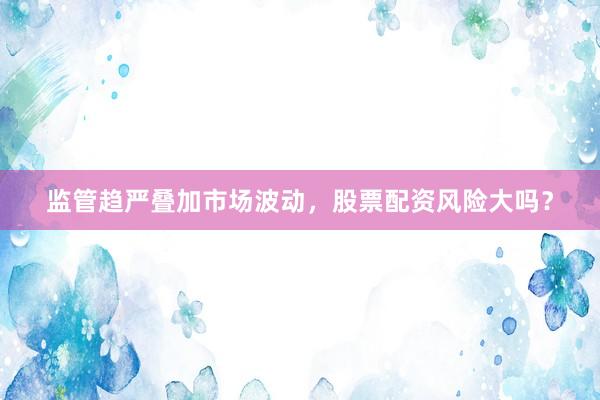 监管趋严叠加市场波动，股票配资风险大吗？